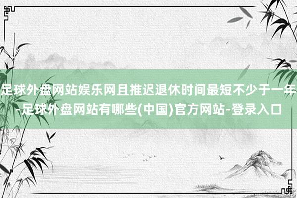 足球外盘网站娱乐网且推迟退休时间最短不少于一年-足球外盘网站有哪些(中国)官方网站-登录入口