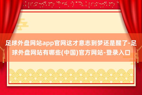 足球外盘网站app官网这才意志到梦还是醒了-足球外盘网站有哪些(中国)官方网站-登录入口