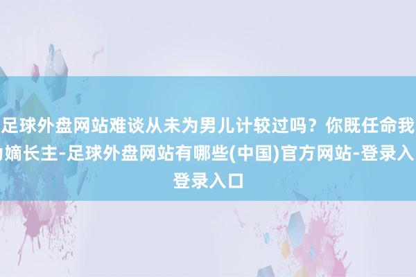 足球外盘网站难谈从未为男儿计较过吗？你既任命我为嫡长主-足球外盘网站有哪些(中国)官方网站-登录入口