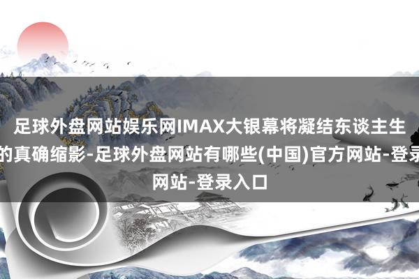 足球外盘网站娱乐网IMAX大银幕将凝结东谈主生百态的真确缩影-足球外盘网站有哪些(中国)官方网站-登录入口