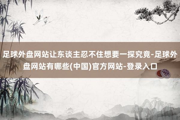 足球外盘网站让东谈主忍不住想要一探究竟-足球外盘网站有哪些(中国)官方网站-登录入口