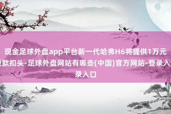 现金足球外盘app平台新一代哈弗H6将提供1万元现款扣头-足球外盘网站有哪些(中国)官方网站-登录入口