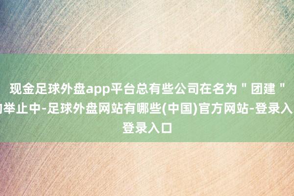 现金足球外盘app平台总有些公司在名为＂团建＂的举止中-足球外盘网站有哪些(中国)官方网站-登录入口