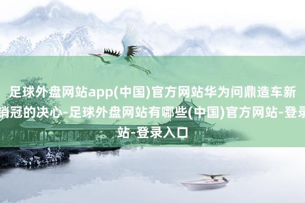 足球外盘网站app(中国)官方网站华为问鼎造车新势力销冠的决心-足球外盘网站有哪些(中国)官方网站-登录入口