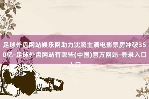 足球外盘网站娱乐网助力沈腾主演电影票房冲破350亿-足球外盘网站有哪些(中国)官方网站-登录入口