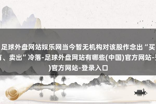 足球外盘网站娱乐网当今暂无机构对该股作念出“买入、执有、卖出”冷落-足球外盘网站有哪些(中国)官方网站-登录入口