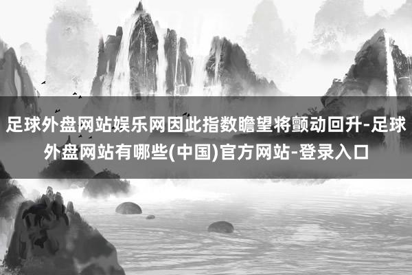 足球外盘网站娱乐网因此指数瞻望将颤动回升-足球外盘网站有哪些(中国)官方网站-登录入口