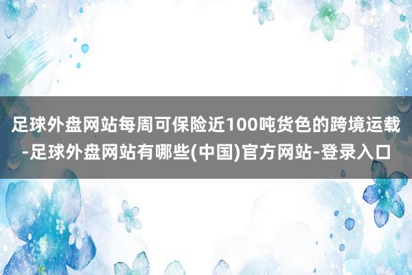 足球外盘网站每周可保险近100吨货色的跨境运载-足球外盘网站有哪些(中国)官方网站-登录入口