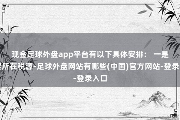 现金足球外盘app平台有以下具体安排： 　　一是拓展所在税源-足球外盘网站有哪些(中国)官方网站-登录入口