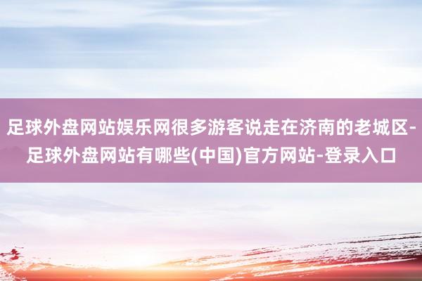 足球外盘网站娱乐网很多游客说走在济南的老城区-足球外盘网站有哪些(中国)官方网站-登录入口