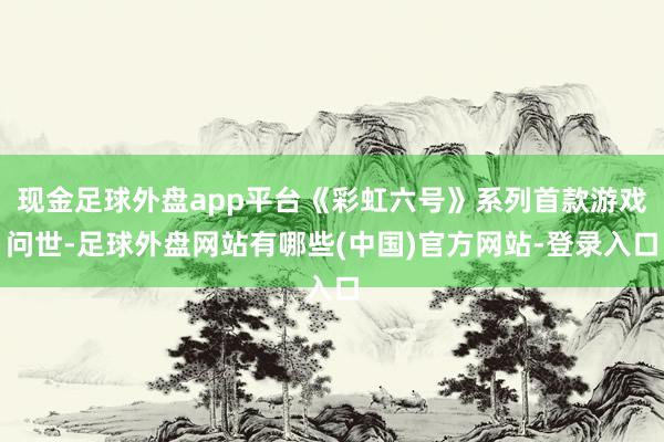 现金足球外盘app平台《彩虹六号》系列首款游戏问世-足球外盘网站有哪些(中国)官方网站-登录入口