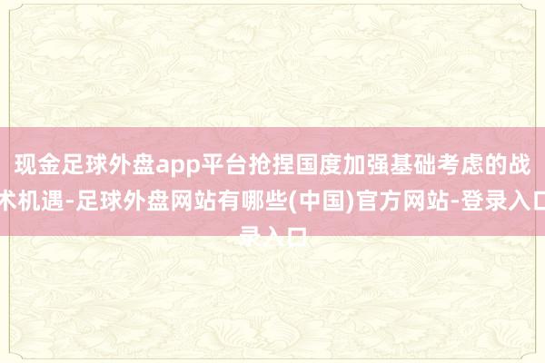 现金足球外盘app平台抢捏国度加强基础考虑的战术机遇-足球外盘网站有哪些(中国)官方网站-登录入口