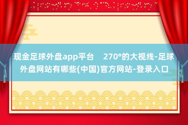 现金足球外盘app平台    270°的大视线-足球外盘网站有哪些(中国)官方网站-登录入口