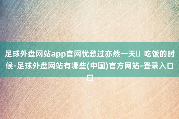 足球外盘网站app官网忧愁过亦然一天✔吃饭的时候-足球外盘网站有哪些(中国)官方网站-登录入口