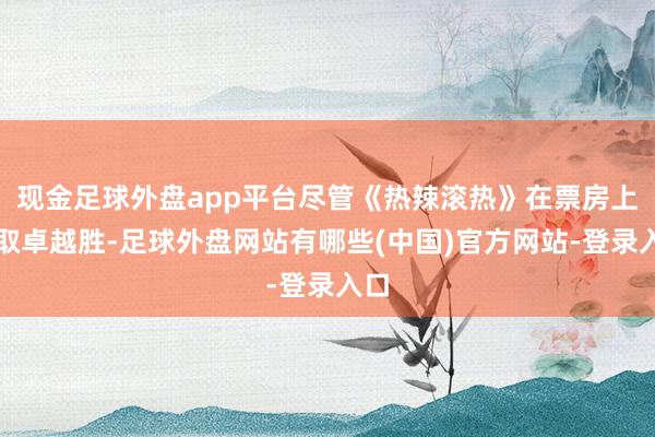 现金足球外盘app平台尽管《热辣滚热》在票房上获取卓越胜-足球外盘网站有哪些(中国)官方网站-登录入口