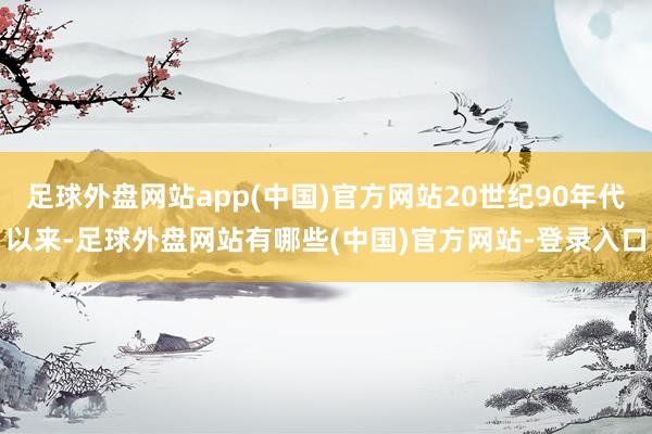 足球外盘网站app(中国)官方网站20世纪90年代以来-足球外盘网站有哪些(中国)官方网站-登录入口