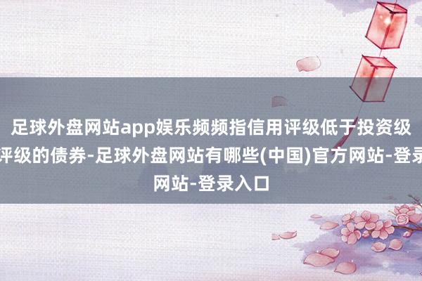 足球外盘网站app娱乐频频指信用评级低于投资级或无评级的债券-足球外盘网站有哪些(中国)官方网站-登录入口