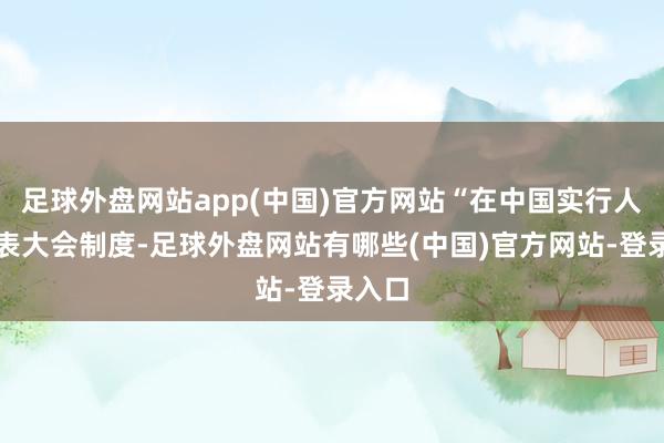 足球外盘网站app(中国)官方网站“在中国实行人民代表大会制度-足球外盘网站有哪些(中国)官方网站-登录入口