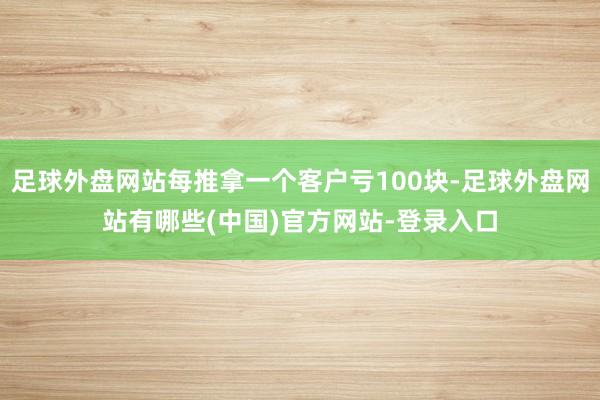 足球外盘网站每推拿一个客户亏100块-足球外盘网站有哪些(中国)官方网站-登录入口