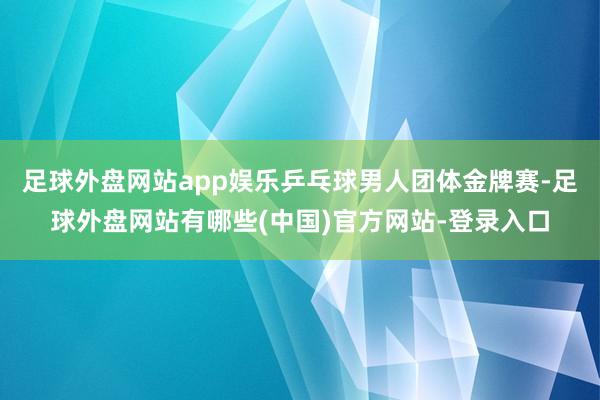 足球外盘网站app娱乐乒乓球男人团体金牌赛-足球外盘网站有哪些(中国)官方网站-登录入口