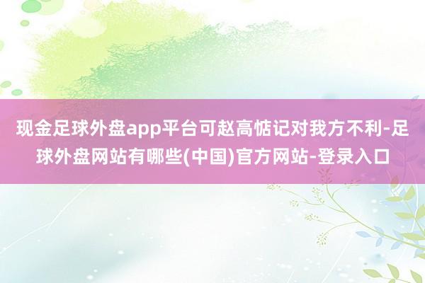 现金足球外盘app平台可赵高惦记对我方不利-足球外盘网站有哪些(中国)官方网站-登录入口