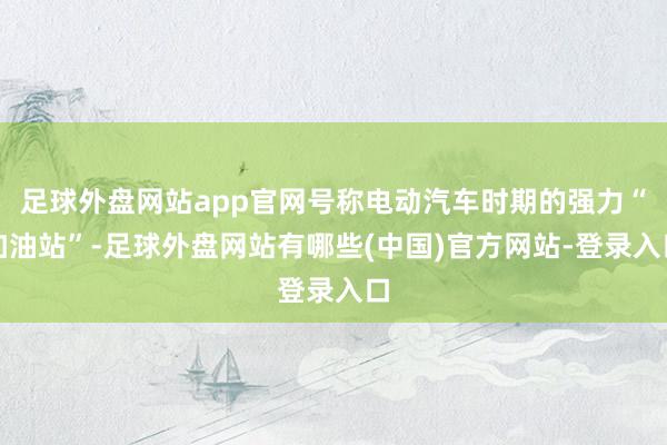 足球外盘网站app官网号称电动汽车时期的强力“加油站”-足球外盘网站有哪些(中国)官方网站-登录入口