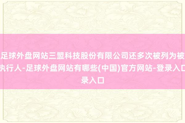 足球外盘网站三盟科技股份有限公司还多次被列为被执行人-足球外盘网站有哪些(中国)官方网站-登录入口