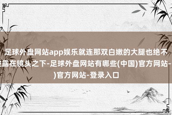 足球外盘网站app娱乐就连那双白嫩的大腿也绝不掩藏地披露在镜头之下-足球外盘网站有哪些(中国)官方网站-登录入口