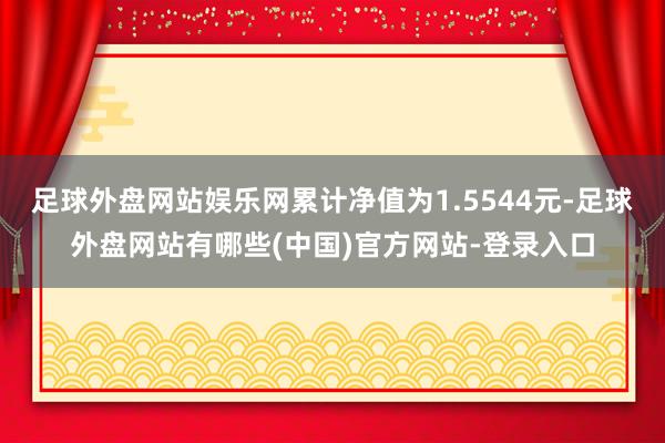 足球外盘网站娱乐网累计净值为1.5544元-足球外盘网站有哪些(中国)官方网站-登录入口