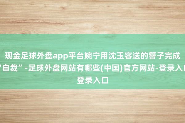 现金足球外盘app平台婉宁用沈玉容送的簪子完成“自裁”-足球外盘网站有哪些(中国)官方网站-登录入口