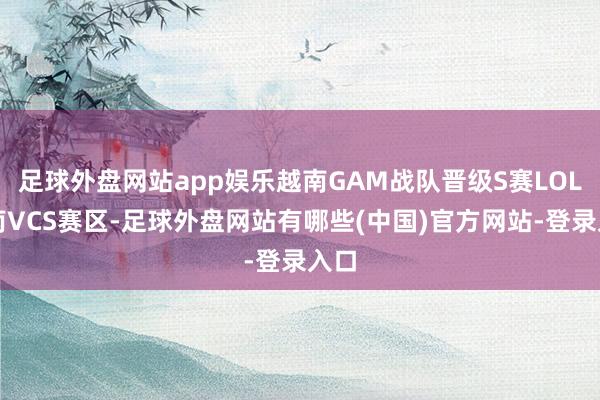 足球外盘网站app娱乐越南GAM战队晋级S赛LOL越南VCS赛区-足球外盘网站有哪些(中国)官方网站-登录入口