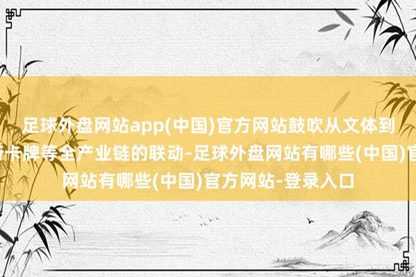 足球外盘网站app(中国)官方网站鼓吹从文体到影视、游戏、繁衍卡牌等全产业链的联动-足球外盘网站有哪些(中国)官方网站-登录入口