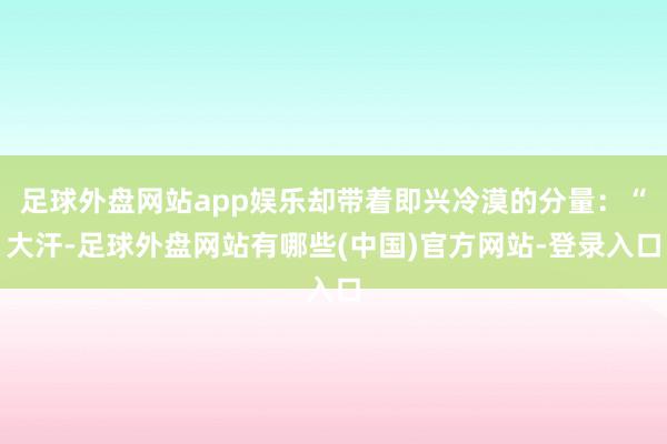 足球外盘网站app娱乐却带着即兴冷漠的分量：“大汗-足球外盘网站有哪些(中国)官方网站-登录入口