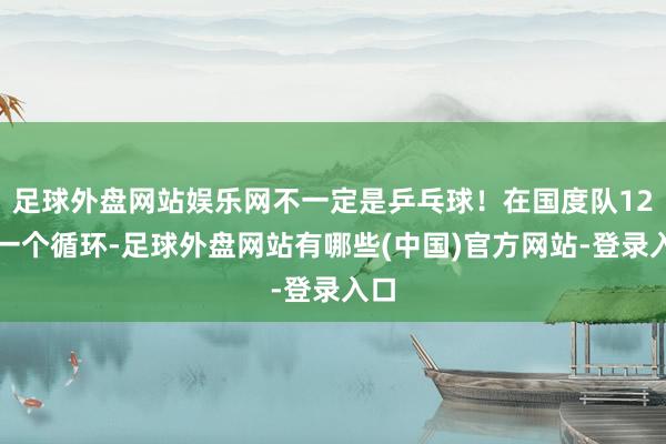 足球外盘网站娱乐网不一定是乒乓球！在国度队12年一个循环-足球外盘网站有哪些(中国)官方网站-登录入口