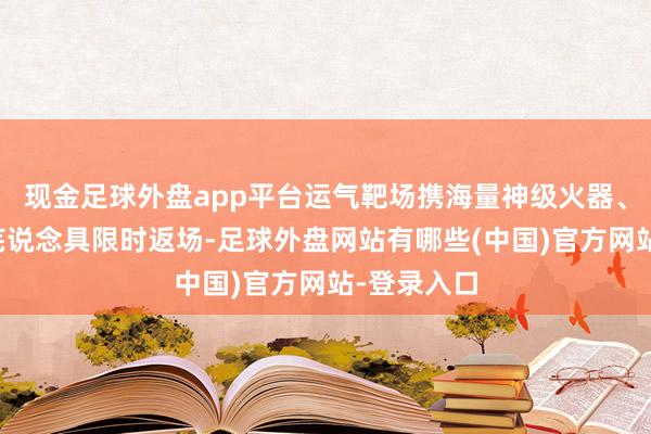 现金足球外盘app平台运气靶场携海量神级火器、装备及荒芜说念具限时返场-足球外盘网站有哪些(中国)官方网站-登录入口