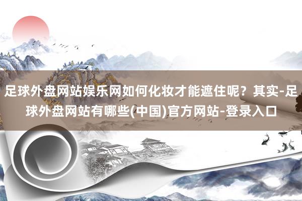 足球外盘网站娱乐网如何化妆才能遮住呢？其实-足球外盘网站有哪些(中国)官方网站-登录入口