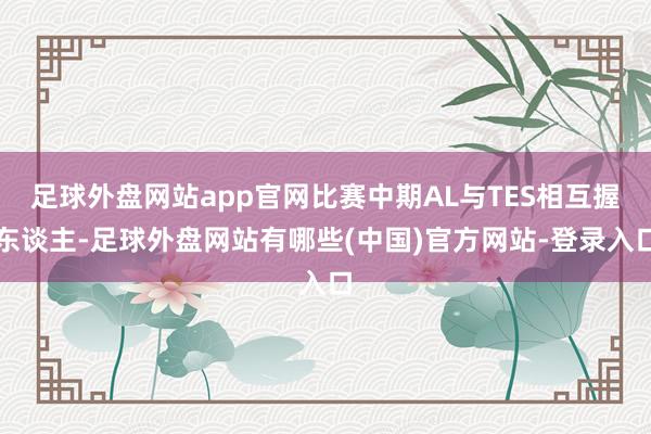 足球外盘网站app官网比赛中期AL与TES相互握东谈主-足球外盘网站有哪些(中国)官方网站-登录入口