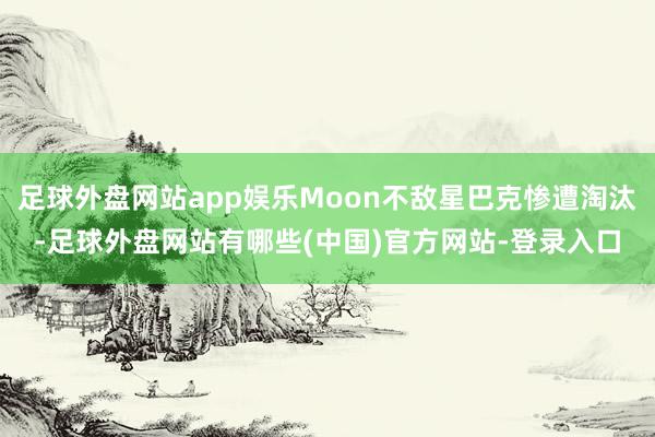 足球外盘网站app娱乐Moon不敌星巴克惨遭淘汰-足球外盘网站有哪些(中国)官方网站-登录入口