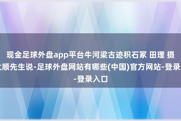 现金足球外盘app平台牛河梁古迹积石冢 田理 摄郭大顺先生说-足球外盘网站有哪些(中国)官方网站-登录入口