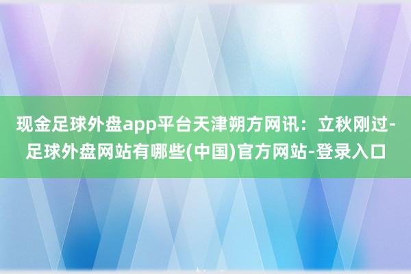 现金足球外盘app平台天津朔方网讯：立秋刚过-足球外盘网站有哪些(中国)官方网站-登录入口