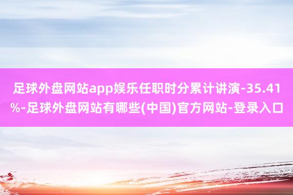 足球外盘网站app娱乐任职时分累计讲演-35.41%-足球外盘网站有哪些(中国)官方网站-登录入口