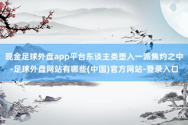 现金足球外盘app平台东谈主类堕入一派焦灼之中-足球外盘网站有哪些(中国)官方网站-登录入口