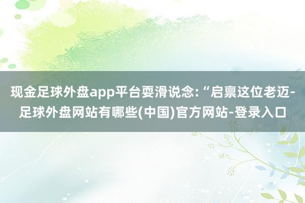 现金足球外盘app平台耍滑说念:“启禀这位老迈-足球外盘网站有哪些(中国)官方网站-登录入口