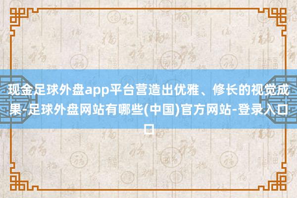 现金足球外盘app平台营造出优雅、修长的视觉成果-足球外盘网站有哪些(中国)官方网站-登录入口