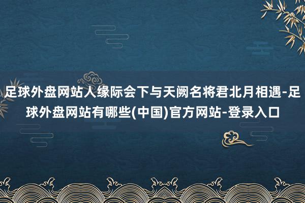 足球外盘网站人缘际会下与天阙名将君北月相遇-足球外盘网站有哪些(中国)官方网站-登录入口