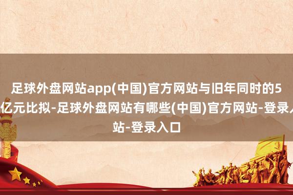 足球外盘网站app(中国)官方网站与旧年同时的5.82亿元比拟-足球外盘网站有哪些(中国)官方网站-登录入口