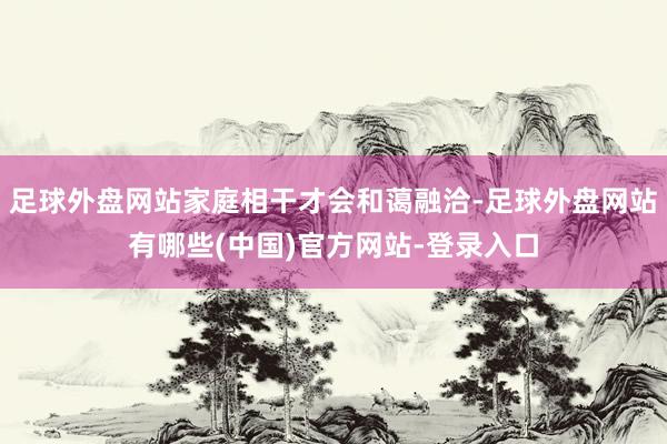 足球外盘网站家庭相干才会和蔼融洽-足球外盘网站有哪些(中国)官方网站-登录入口