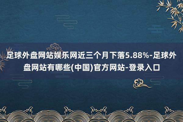 足球外盘网站娱乐网近三个月下落5.88%-足球外盘网站有哪些(中国)官方网站-登录入口