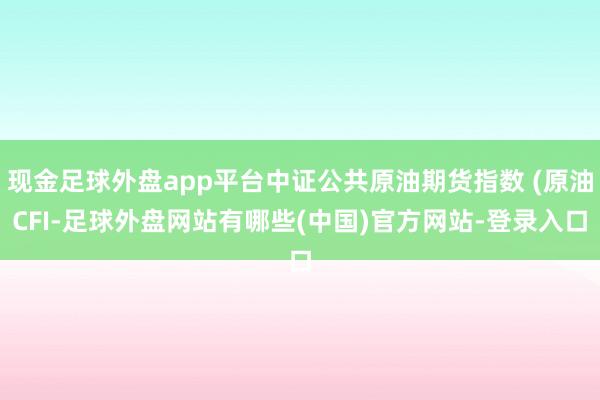 现金足球外盘app平台中证公共原油期货指数 (原油CFI-足球外盘网站有哪些(中国)官方网站-登录入口