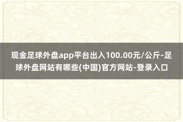 现金足球外盘app平台出入100.00元/公斤-足球外盘网站有哪些(中国)官方网站-登录入口